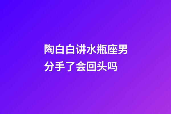 陶白白讲水瓶座男分手了会回头吗-第1张-星座运势-玄机派