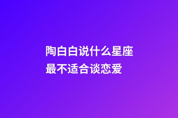 陶白白说什么星座最不适合谈恋爱-第1张-星座运势-玄机派