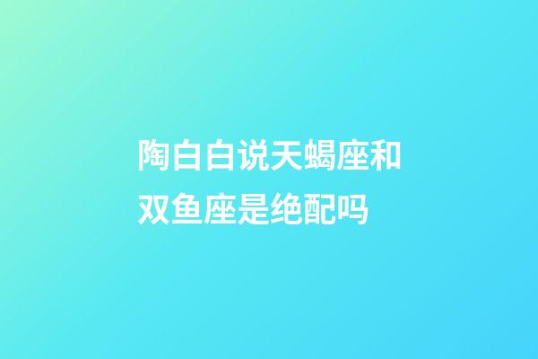 陶白白说天蝎座和双鱼座是绝配吗-第1张-星座运势-玄机派