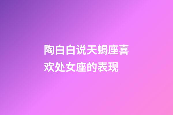 陶白白说天蝎座喜欢处女座的表现-第1张-星座运势-玄机派