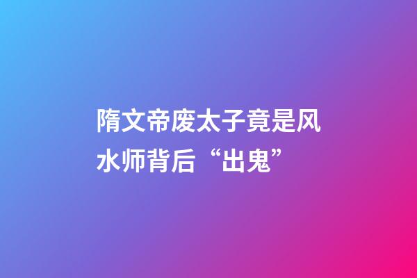 隋文帝废太子竟是风水师背后“出鬼”