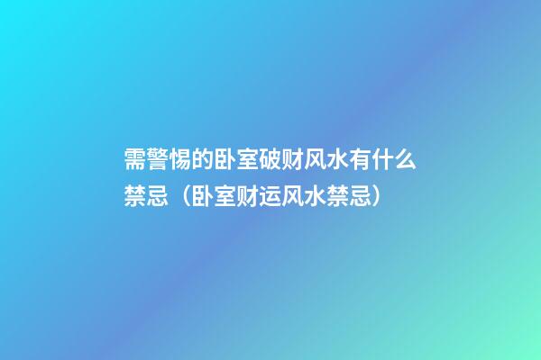 需警惕的卧室破财风水有什么禁忌（卧室财运风水禁忌）