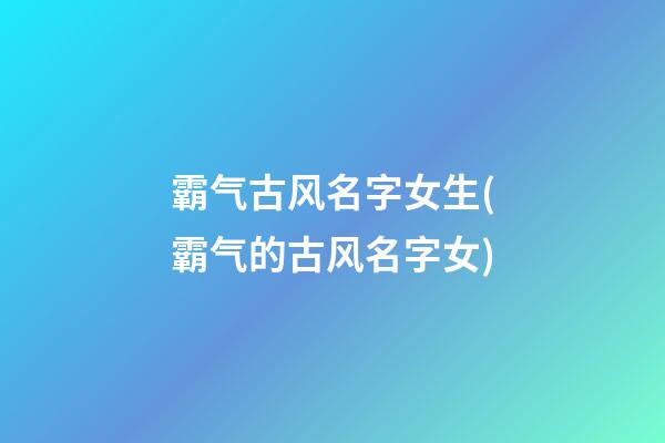 霸气古风名字女生(霸气的古风名字女)