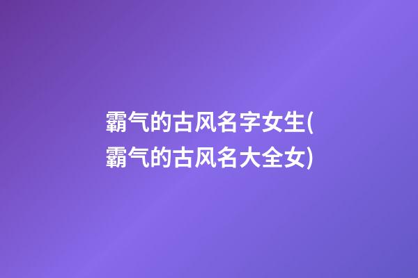 霸气的古风名字女生(霸气的古风名大全女)