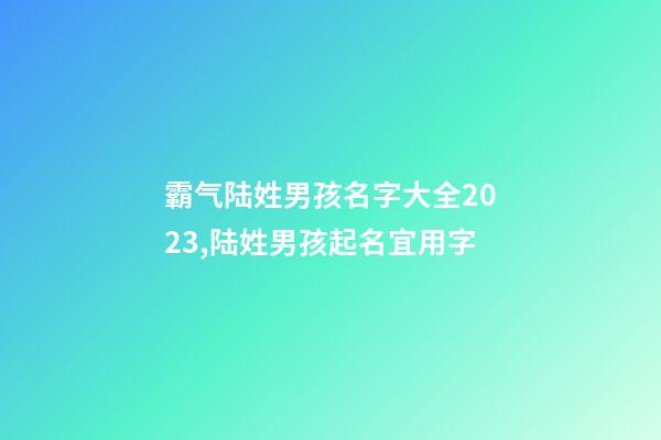 霸气陆姓男孩名字大全2023,陆姓男孩起名宜用字