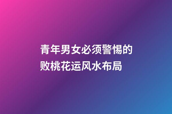 青年男女必须警惕的败桃花运风水布局