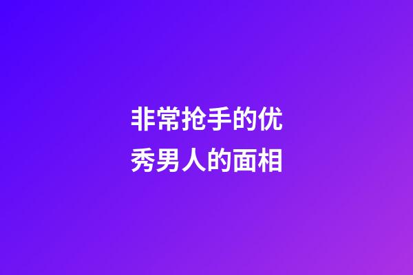 非常抢手的优秀男人的面相