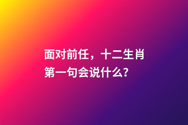 面对前任，十二生肖第一句会说什么？