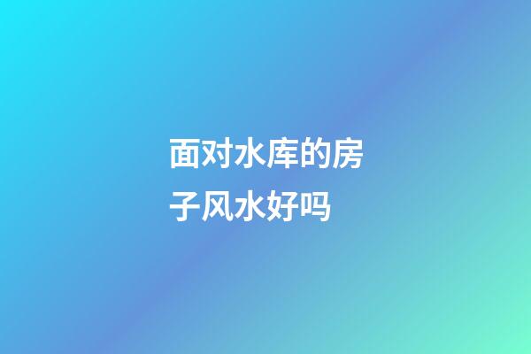 面对水库的房子风水好吗