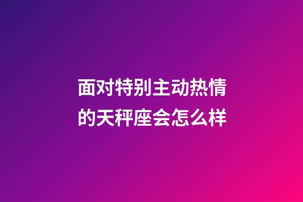 面对特别主动热情的天秤座会怎么样-第1张-星座运势-玄机派