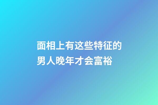 面相上有这些特征的男人晚年才会富裕