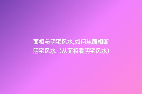 面相与阴宅风水,如何从面相断阴宅风水（从面相看阴宅风水）