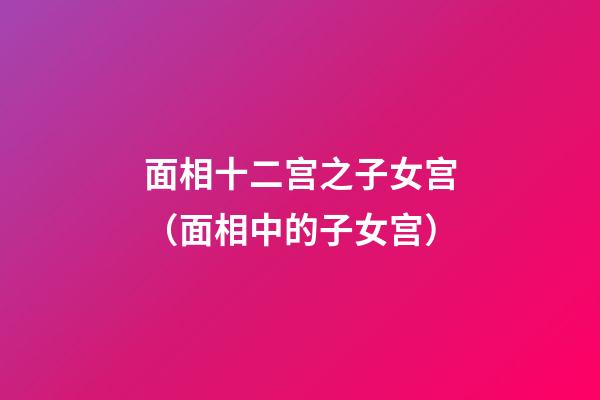 面相十二宫之子女宫（面相中的子女宫）