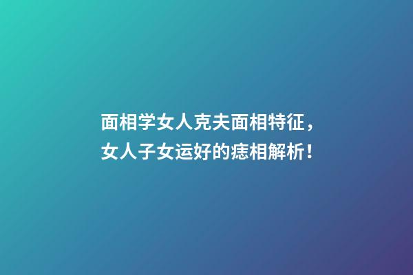 面相学女人克夫面相特征，女人子女运好的痣相解析！