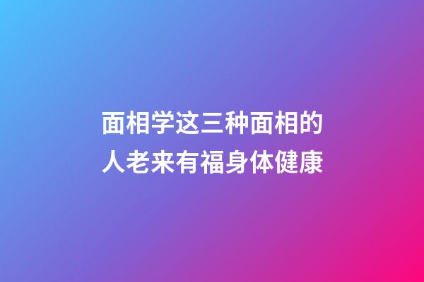 面相学这三种面相的人老来有福身体健康