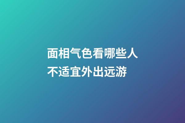 面相气色看哪些人不适宜外出远游