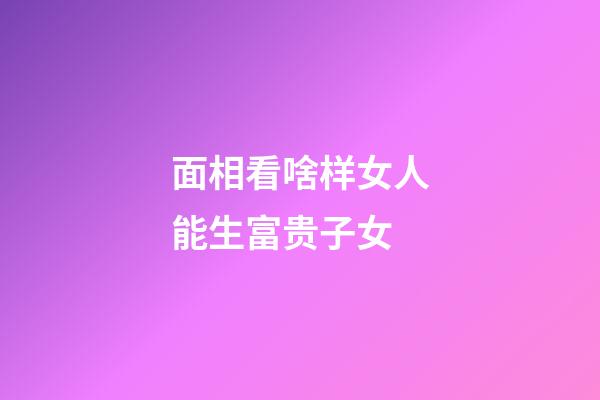 面相看啥样女人能生富贵子女