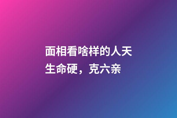 面相看啥样的人天生命硬，克六亲