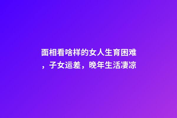 面相看啥样的女人生育困难，子女运差，晚年生活凄凉