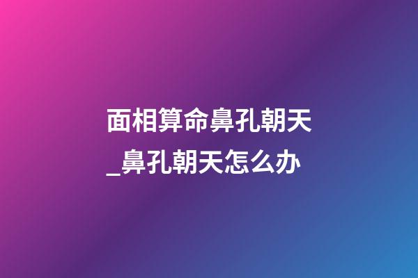 面相算命鼻孔朝天_鼻孔朝天怎么办