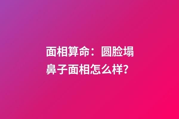 面相算命：圆脸塌鼻子面相怎么样？
