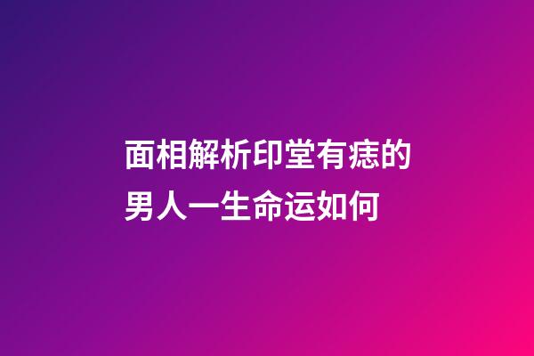 面相解析印堂有痣的男人一生命运如何