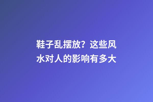 鞋子乱摆放？这些风水对人的影响有多大
