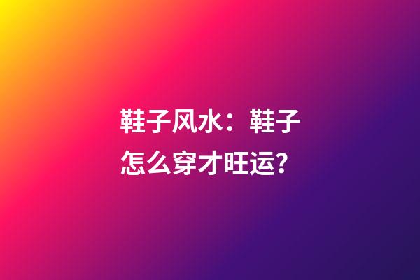 鞋子风水：鞋子怎么穿才旺运？