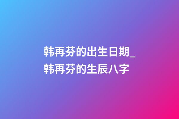 韩再芬的出生日期_韩再芬的生辰八字