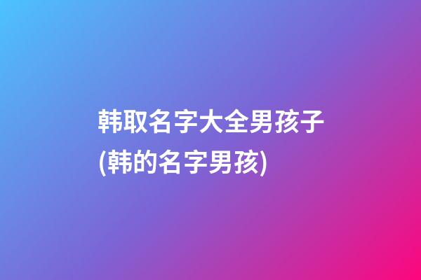 韩取名字大全男孩子(韩的名字男孩)