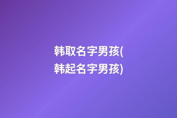 韩取名字男孩(韩起名字男孩)