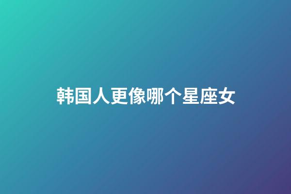 韩国人更像哪个星座女-第1张-星座运势-玄机派