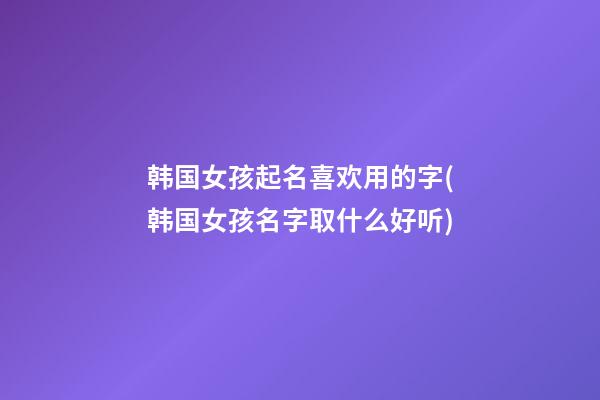 韩国女孩起名喜欢用的字(韩国女孩名字取什么好听)