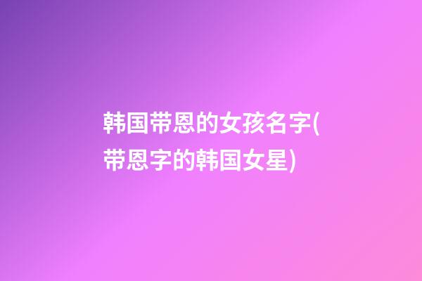 韩国带恩的女孩名字(带恩字的韩国女星)