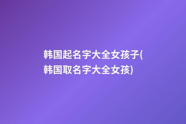 韩国起名字大全女孩子(韩国取名字大全女孩)