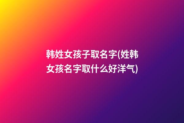 韩姓女孩子取名字(姓韩女孩名字取什么好洋气)