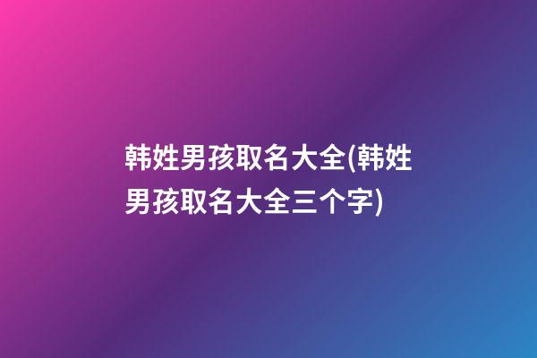 韩姓男孩取名大全(韩姓男孩取名大全三个字)