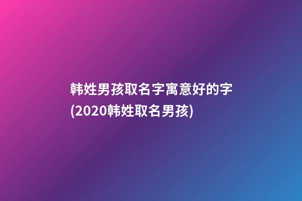 韩姓男孩取名字寓意好的字(2020韩姓取名男孩)