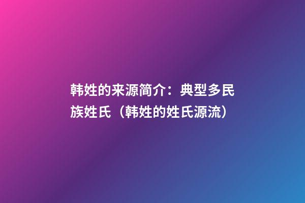 韩姓的来源简介：典型多民族姓氏（韩姓的姓氏源流）