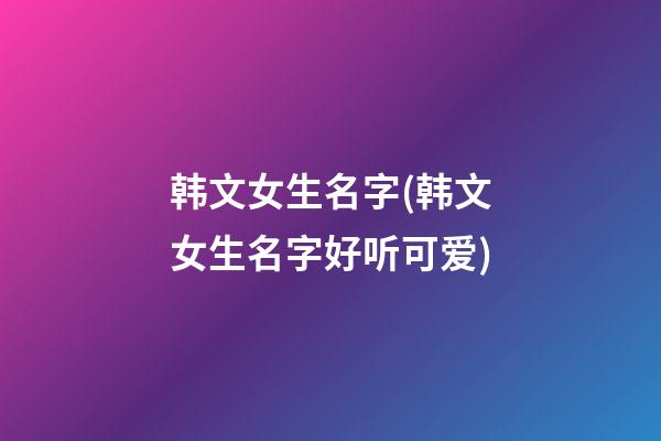 韩文女生名字(韩文女生名字好听可爱)