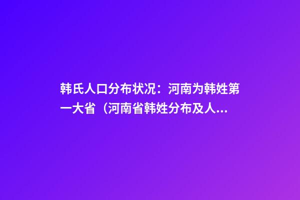 韩氏人口分布状况：河南为韩姓第一大省（河南省韩姓分布及人数）