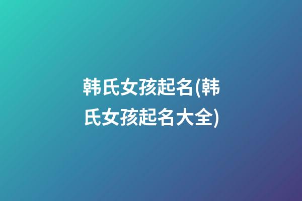 韩氏女孩起名(韩氏女孩起名大全)