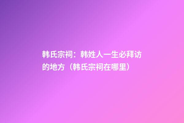 韩氏宗祠：韩姓人一生必拜访的地方（韩氏宗祠在哪里）