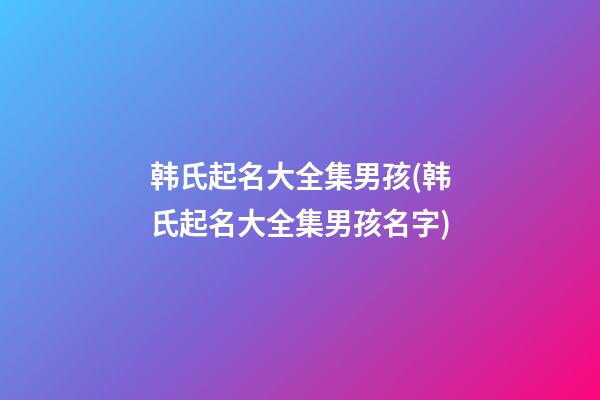 韩氏起名大全集男孩(韩氏起名大全集男孩名字)
