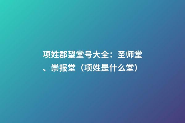 项姓郡望堂号大全：圣师堂、崇报堂（项姓是什么堂）