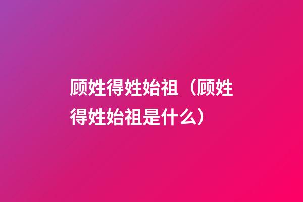顾姓得姓始祖（顾姓得姓始祖是什么）