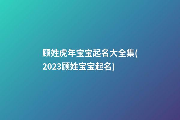 顾姓虎年宝宝起名大全集(2023顾姓宝宝起名)