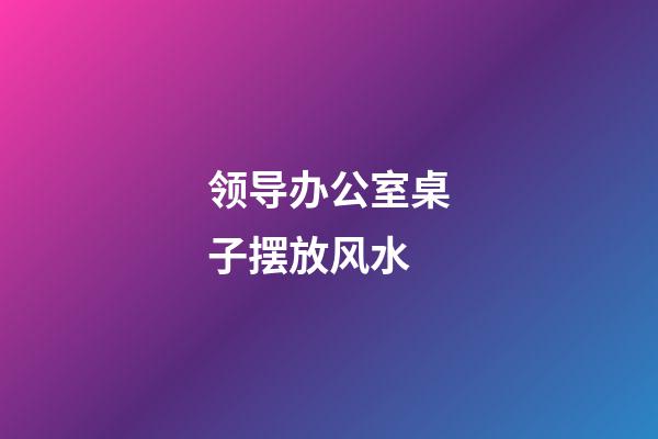 领导办公室桌子摆放风水