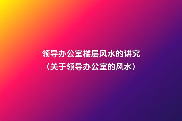 领导办公室楼层风水的讲究（关于领导办公室的风水）
