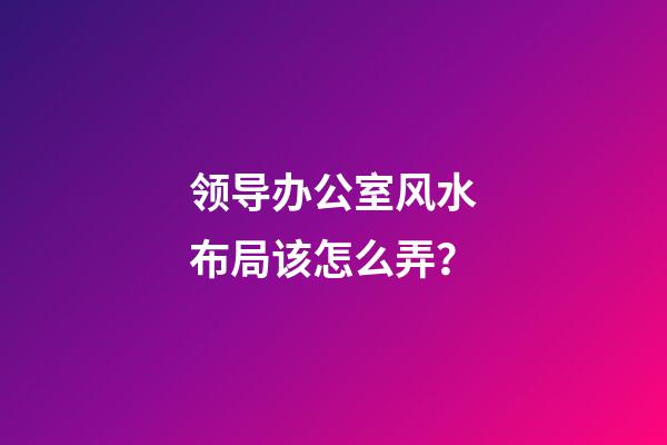 领导办公室风水布局该怎么弄？